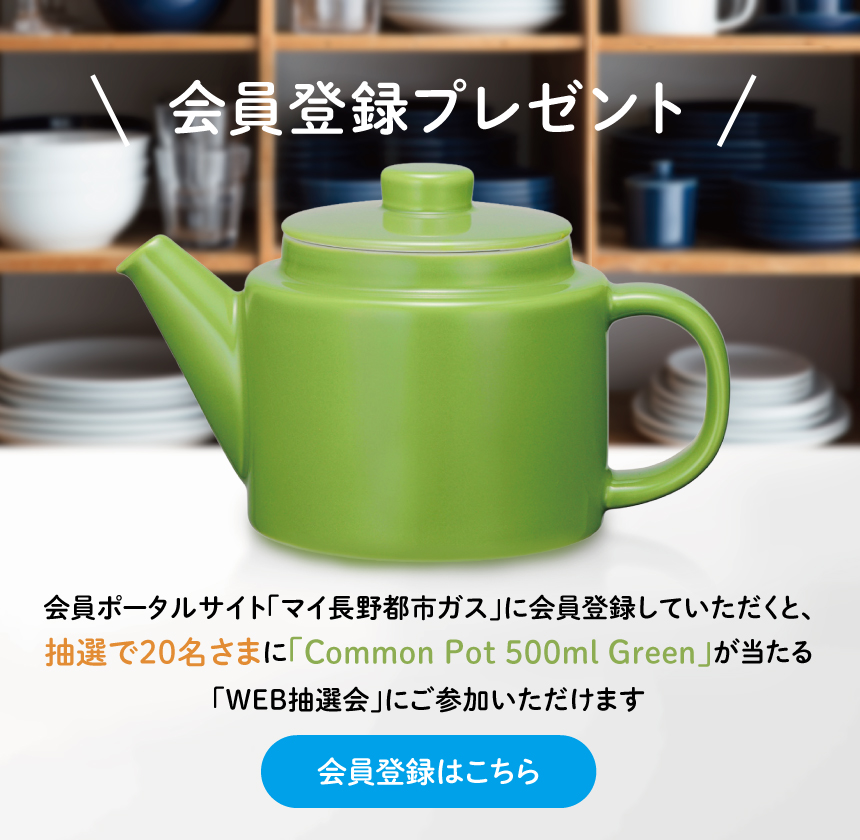 会員登録プレゼント。会員ポータルサイト「マイ長野都市ガス」に会員登録していただくと、抽選で20名さまに「Common Pot 500ml Green」が当たる「WEB抽選会」にご参加いただけます。会員登録はこちら